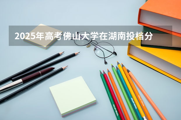2025年高考佛山大学在湖南投档分数线总汇（2026参考）