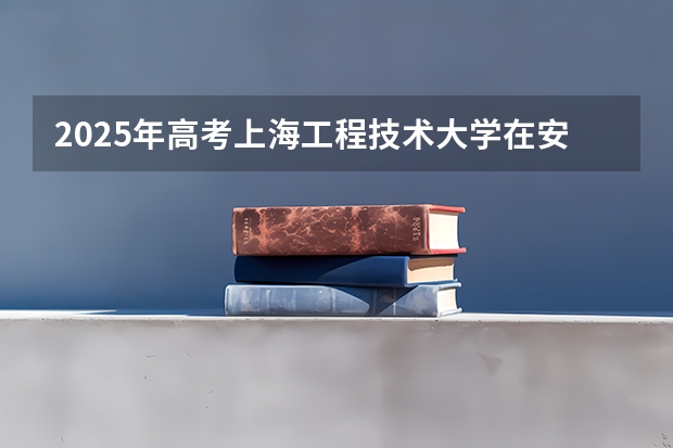 2025年高考上海工程技术大学在安徽投档分数线总汇（2026参考）