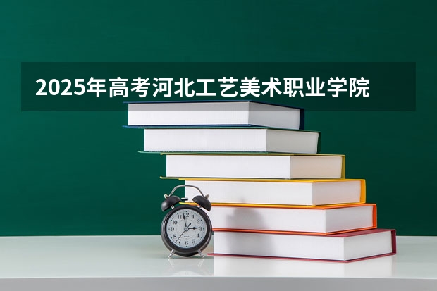 2025年高考河北工艺美术职业学院在河北艺术类投档分数线总汇（2026参考）