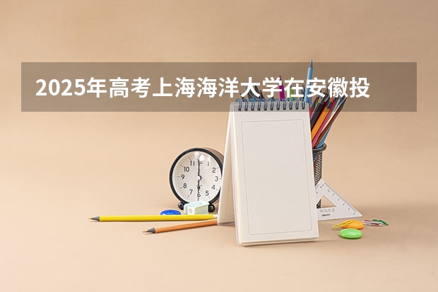 2025年高考上海海洋大学在安徽投档分数线总汇（2026参考）