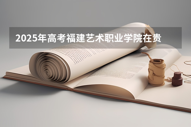 2025年高考福建艺术职业学院在贵州艺术类投档分数线总汇（2026参考）