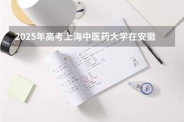 2025年高考上海中医药大学在安徽投档分数线总汇（2026参考）