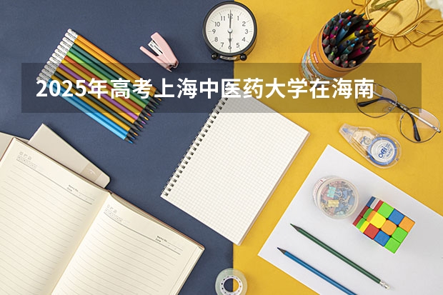2025年高考上海中医药大学在海南投档分数线总汇（2026参考）
