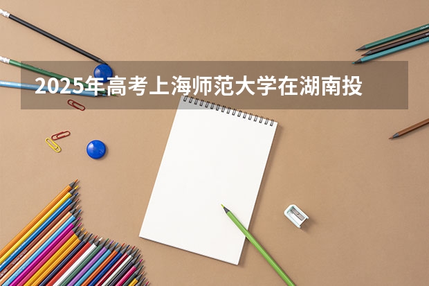 2025年高考上海师范大学在湖南投档分数线总汇（2026参考）