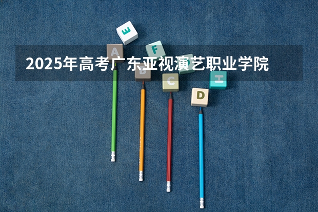 2025年高考广东亚视演艺职业学院在重庆艺术类投档分数线总汇（2026参考）