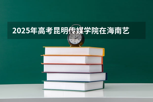 2025年高考昆明传媒学院在海南艺术类投档分数线总汇（2026参考）
