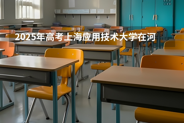 2025年高考上海应用技术大学在河北投档分数线总汇（2026参考）