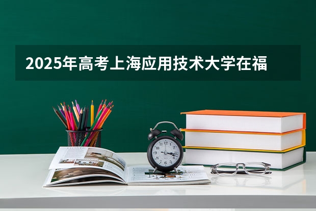 2025年高考上海应用技术大学在福建投档分数线总汇（2026参考）