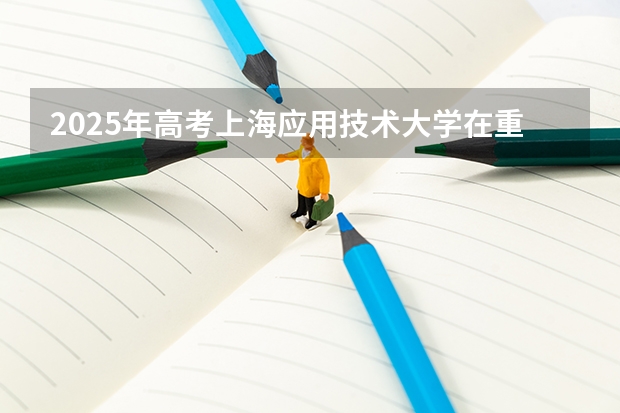 2025年高考上海应用技术大学在重庆投档分数线总汇（2026参考）