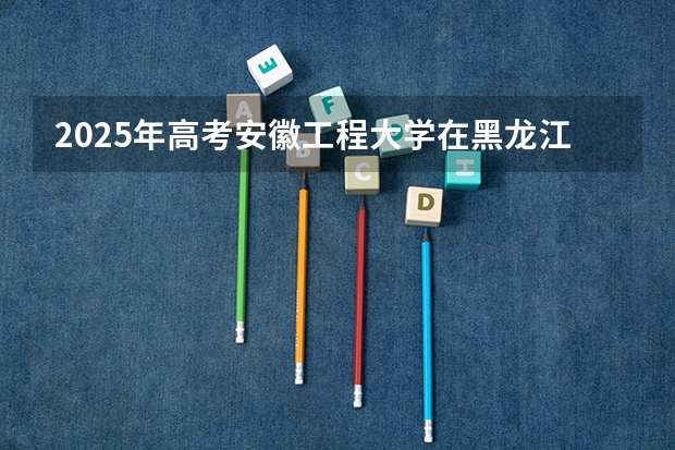 2025年高考安徽工程大学在黑龙江投档分数线总汇（2026参考）