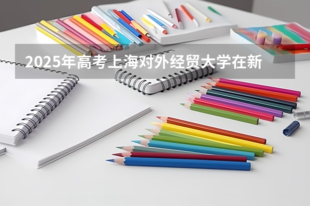 2025年高考上海对外经贸大学在新疆投档分数线总汇（2026参考）