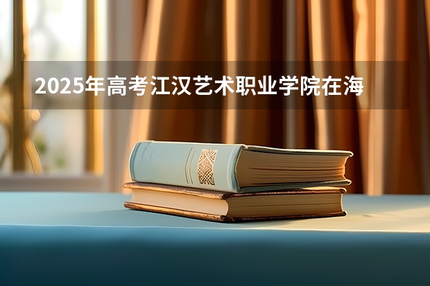 2025年高考江汉艺术职业学院在海南艺术类投档分数线总汇（2026参考）