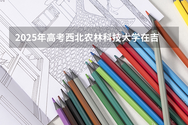 2025年高考西北农林科技大学在吉林投档分数线总汇（2026参考）