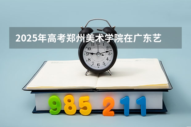 2025年高考郑州美术学院在广东艺术类投档分数线总汇（2026参考）