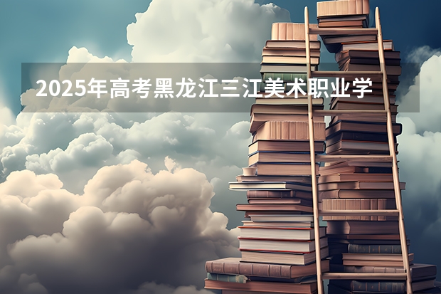 2025年高考黑龙江三江美术职业学院在山东艺术类投档分数线总汇（2026参考）