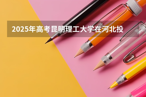 2025年高考昆明理工大学在河北投档分数线总汇（2026参考）