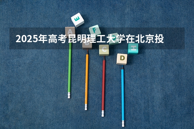 2025年高考昆明理工大学在北京投档分数线总汇（2026参考）