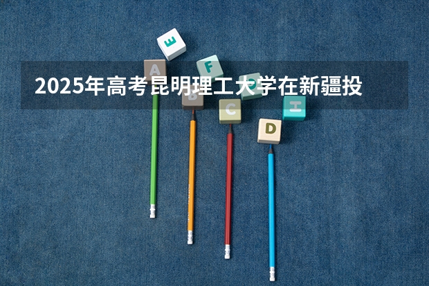 2025年高考昆明理工大学在新疆投档分数线总汇（2026参考）