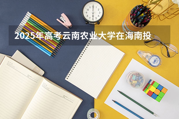 2025年高考云南农业大学在海南投档分数线总汇（2026参考）