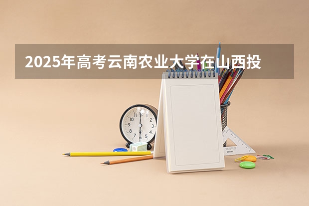 2025年高考云南农业大学在山西投档分数线总汇（2026参考）