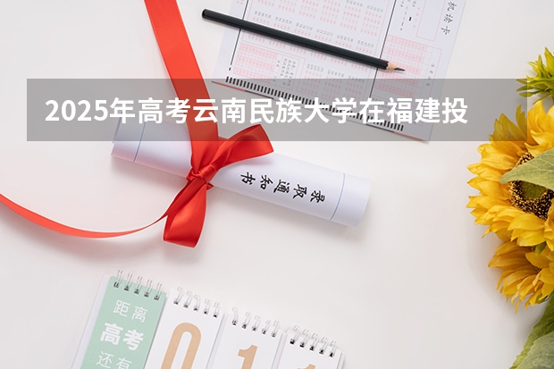2025年高考云南民族大学在福建投档分数线总汇（2026参考）