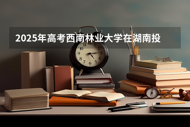 2025年高考西南林业大学在湖南投档分数线总汇（2026参考）