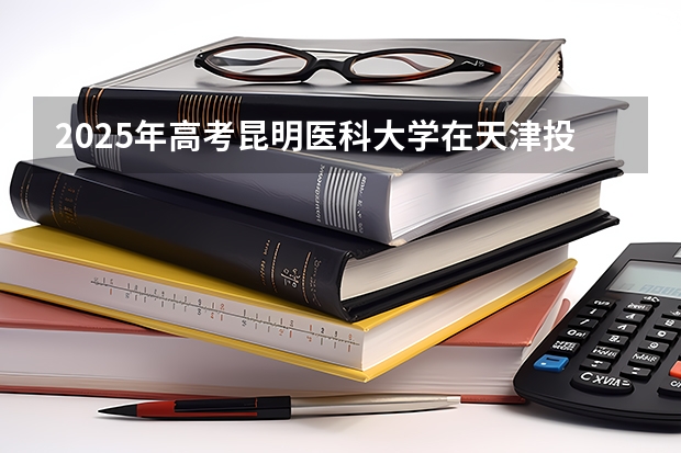 2025年高考昆明医科大学在天津投档分数线总汇（2026参考）
