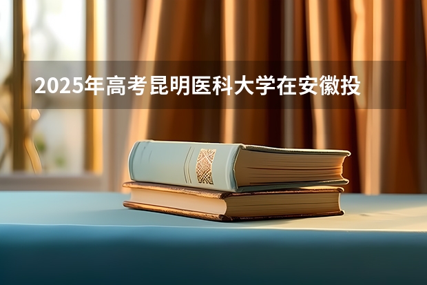 2025年高考昆明医科大学在安徽投档分数线总汇（2026参考）