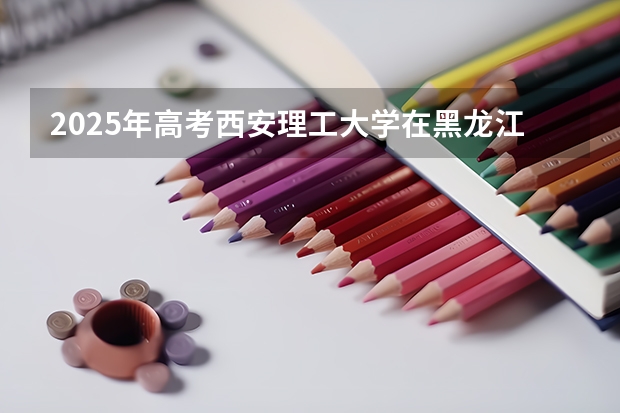 2025年高考西安理工大学在黑龙江投档分数线总汇（2026参考）