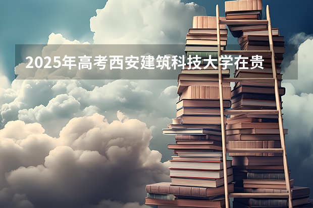 2025年高考西安建筑科技大学在贵州投档分数线总汇（2026参考）