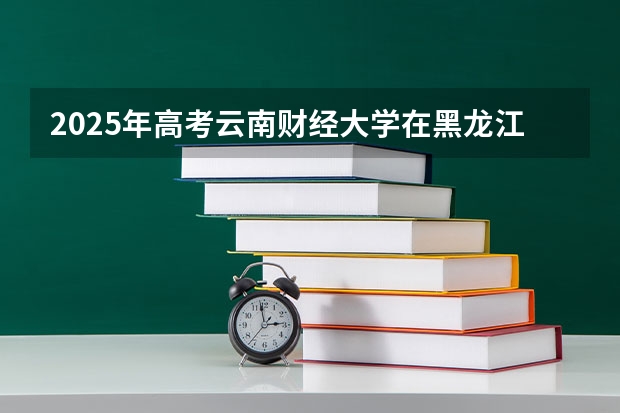 2025年高考云南财经大学在黑龙江投档分数线总汇（2026参考）