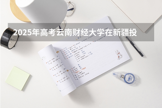2025年高考云南财经大学在新疆投档分数线总汇（2026参考）