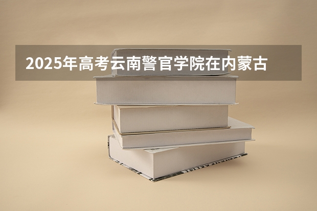 2025年高考云南警官学院在内蒙古投档分数线总汇（2026参考）