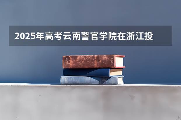 2025年高考云南警官学院在浙江投档分数线总汇（2026参考）
