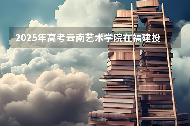 2025年高考云南艺术学院在福建投档分数线总汇（2026参考）
