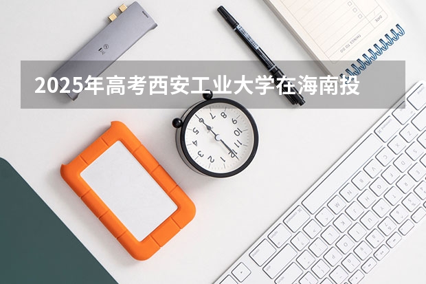2025年高考西安工业大学在海南投档分数线总汇（2026参考）