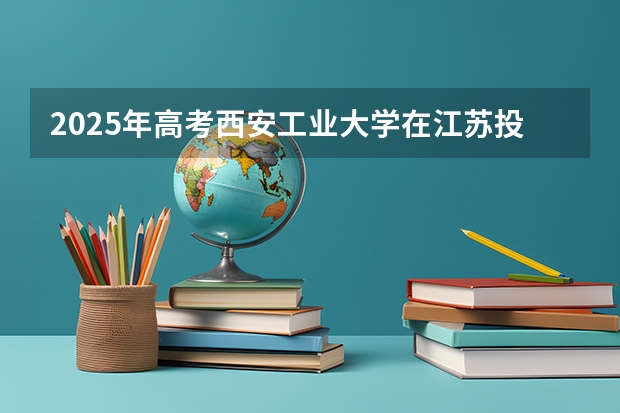 2025年高考西安工业大学在江苏投档分数线总汇（2026参考）