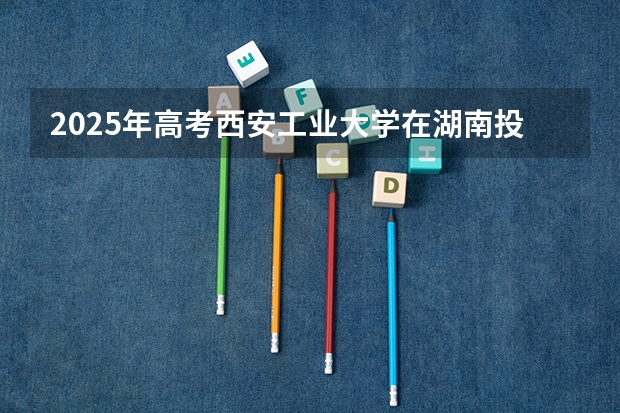 2025年高考西安工业大学在湖南投档分数线总汇（2026参考）