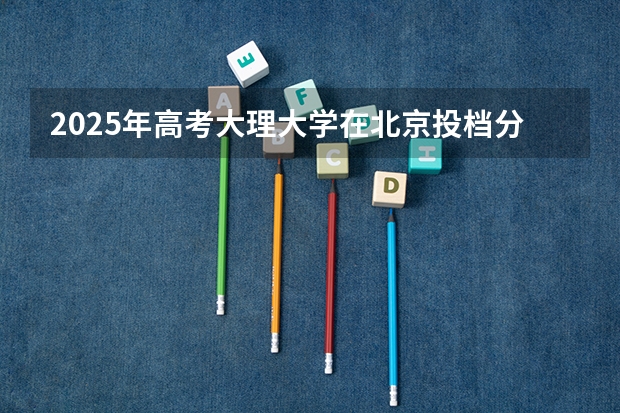 2025年高考大理大学在北京投档分数线总汇（2026参考）