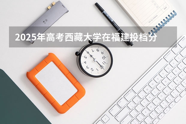 2025年高考西藏大学在福建投档分数线总汇（2026参考）