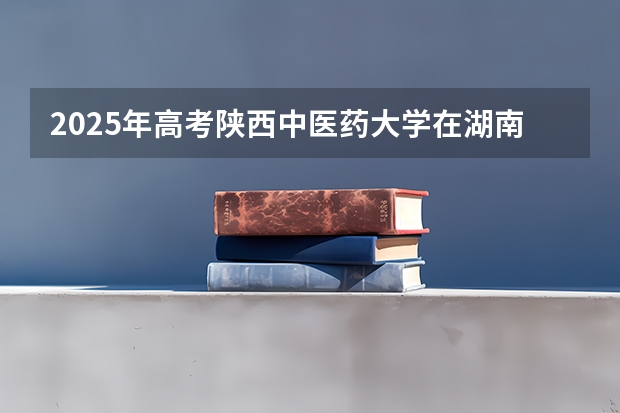2025年高考陕西中医药大学在湖南投档分数线总汇（2026参考）