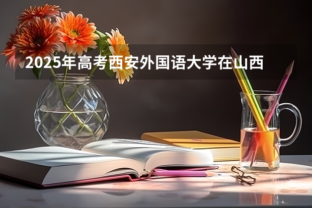 2025年高考西安外国语大学在山西投档分数线总汇（2026参考）