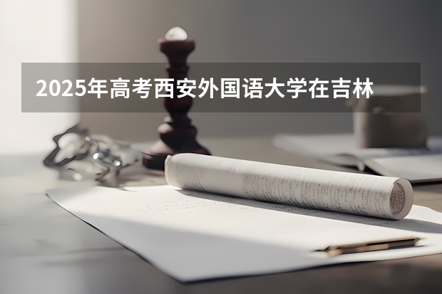 2025年高考西安外国语大学在吉林投档分数线总汇（2026参考）