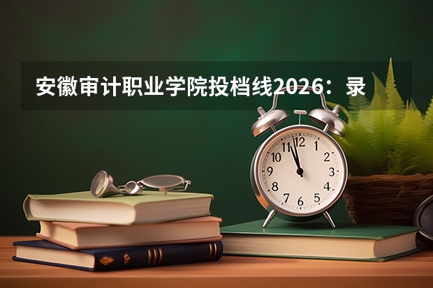 安徽审计职业学院投档线2026：录取分数线、费用与入学手续详解
