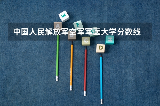 中国人民解放军空军军医大学分数线 空军医科大学2023录取分数线 第四空军军医大学录取分数线