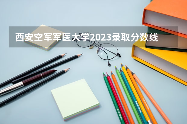 西安空军军医大学2023录取分数线是多少?