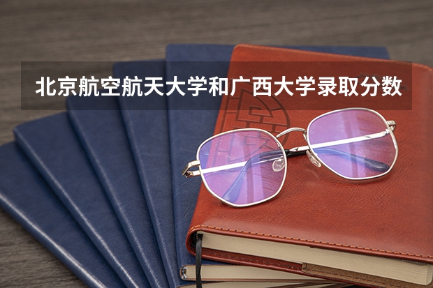 北京航空航天大学和广西大学录取分数对比