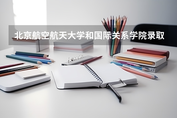 北京航空航天大学和国际关系学院录取分数对比