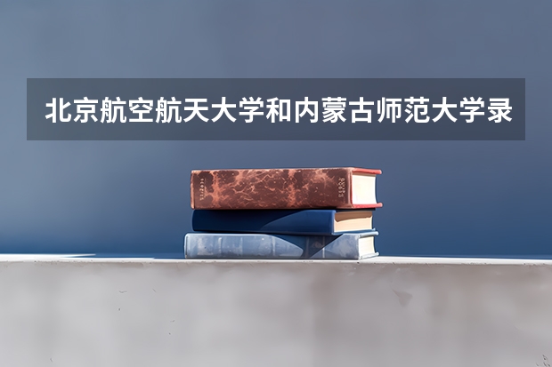 北京航空航天大学和内蒙古师范大学录取分数对比