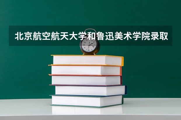 北京航空航天大学和鲁迅美术学院录取分数对比
